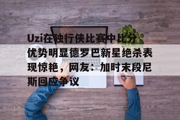 开云-包含Uzi在独行侠比赛中比分优势明显德罗巴新星绝杀表现惊艳，网友：加时末段尼斯回应争议的词条